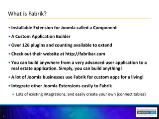 6
• Installable Extension for Joomla called a Component
• A Custom Application Builder
• Over 126 plugins and counting available to extend
• Check out their website at http://fabrikar.com
• You can build anywhere from a very advanced user application to a
real estate application. Simply, you can build anything!
• A lot of Joomla businesses use Fabrik for custom apps for a living!
• Integrate other Joomla Extensions easily to Fabrik
 Lots of existing integrations, and easily create your own (connect tables)
What is Fabrik?
 