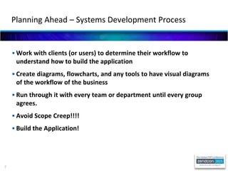 7
• Work with clients (or users) to determine their workflow to
understand how to build the application
• Create diagrams, flowcharts, and any tools to have visual diagrams
of the workflow of the business
• Run through it with every team or department until every group
agrees.
• Avoid Scope Creep!!!!
• Build the Application!
Planning Ahead – Systems Development Process
 