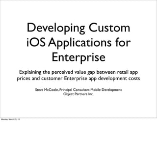 Developing Custom
                       iOS Applications for
                           Enterprise
                  Explaining the perceived value gap between retail app
                 prices and customer Enterprise app development costs
                         Steve McCoole, Principal Consultant Mobile Development
                                           Object Partners Inc.




Monday, March 25, 13
 