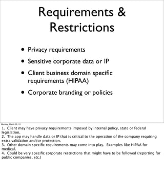 Requirements &
                              Restrictions
                       • Privacy requirements
                       • Sensitive corporate data or IP
                       • Client business domain speciﬁc
                         requirements (HIPAA)
                       • Corporate branding or policies

Monday, March 25, 13

1. Client may have privacy requirements imposed by internal policy, state or federal
legislation.
2. The app may handle data or IP that is critical to the operation of the company requiring
extra validation and/or protection.
3. Other domain speciﬁc requirements may come into play. Examples like HIPAA for
medical.
4. Could be very speciﬁc corporate restrictions that might have to be followed (reporting for
public companies, etc.)
 