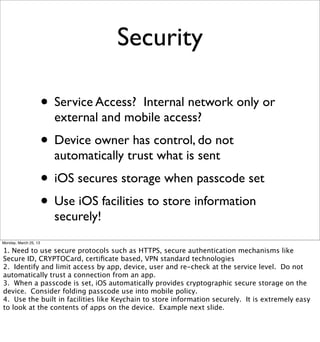 Security

                       • Service Access?Internal network only or
                         external and mobile access?
                       • Device owner has control, do not
                         automatically trust what is sent
                       • iOS secures storage when passcode set
                       • Use iOS facilities to store information
                         securely!
Monday, March 25, 13

1. Need to use secure protocols such as HTTPS, secure authentication mechanisms like
Secure ID, CRYPTOCard, certiﬁcate based, VPN standard technologies
2. Identify and limit access by app, device, user and re-check at the service level. Do not
automatically trust a connection from an app.
3. When a passcode is set, iOS automatically provides cryptographic secure storage on the
device. Consider folding passcode use into mobile policy.
4. Use the built in facilities like Keychain to store information securely. It is extremely easy
to look at the contents of apps on the device. Example next slide.
 