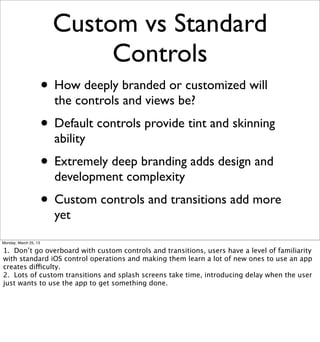 Custom vs Standard
                              Controls
                       • How deeply branded or customized will
                         the controls and views be?
                       • Default controls provide tint and skinning
                         ability
                       • Extremely deep branding adds design and
                         development complexity
                       • Custom controls and transitions add more
                         yet
Monday, March 25, 13

1. Don’t go overboard with custom controls and transitions, users have a level of familiarity
with standard iOS control operations and making them learn a lot of new ones to use an app
creates difficulty.
2. Lots of custom transitions and splash screens take time, introducing delay when the user
just wants to use the app to get something done.
 
