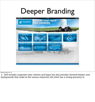 Deeper Branding




Monday, March 25, 13

1. Still includes corporate color scheme and logos but also provides themed headers and
backgrounds that relate to the various industries the client has a strong presence in.
 