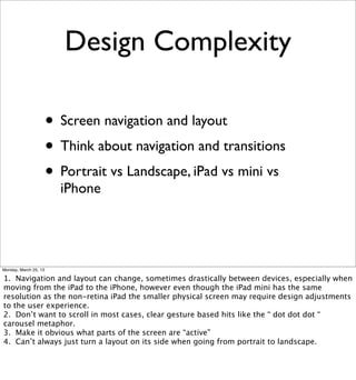 Design Complexity

                       • Screen navigation and layout
                       • Think about navigation and transitions
                       • Portrait vs Landscape, iPad vs mini vs
                         iPhone




Monday, March 25, 13

1. Navigation and layout can change, sometimes drastically between devices, especially when
moving from the iPad to the iPhone, however even though the iPad mini has the same
resolution as the non-retina iPad the smaller physical screen may require design adjustments
to the user experience.
2. Don’t want to scroll in most cases, clear gesture based hits like the “ dot dot dot “
carousel metaphor.
3. Make it obvious what parts of the screen are “active”
4. Can’t always just turn a layout on its side when going from portrait to landscape.
 
