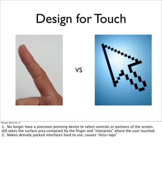 Design for Touch


                                           VS




Monday, March 25, 13

1. No longer have a precision pointing device to select controls or portions of the screen.
iOS takes the surface area contacted by the ﬁnger and “interprets” where the user touched.
2. Makes densely packed interfaces hard to use, causes “miss-taps”
 