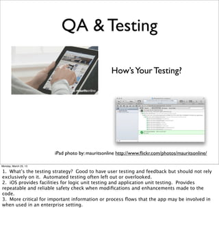 QA & Testing

                                                 How’s Your Testing?




                       iPad photo by: mauritsonline http://www.ﬂickr.com/photos/mauritsonline/

Monday, March 25, 13

1. What’s the testing strategy? Good to have user testing and feedback but should not rely
exclusively on it. Automated testing often left out or overlooked.
2. iOS provides facilities for logic unit testing and application unit testing. Provides
repeatable and reliable safety check when modiﬁcations and enhancements made to the
code.
3. More critical for important information or process ﬂows that the app may be involved in
when used in an enterprise setting.
 