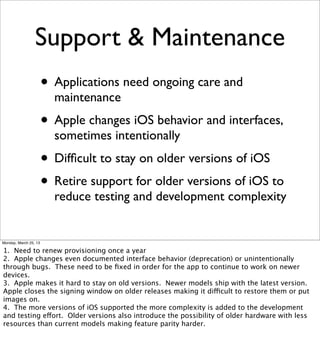 Support & Maintenance
                       • Applications need ongoing care and
                         maintenance
                       • Apple changes iOS behavior and interfaces,
                         sometimes intentionally
                       • Difﬁcult to stay on older versions of iOS
                       • Retire support for older versions of iOS to
                         reduce testing and development complexity


Monday, March 25, 13

1. Need to renew provisioning once a year
2. Apple changes even documented interface behavior (deprecation) or unintentionally
through bugs. These need to be ﬁxed in order for the app to continue to work on newer
devices.
3. Apple makes it hard to stay on old versions. Newer models ship with the latest version.
Apple closes the signing window on older releases making it difficult to restore them or put
images on.
4. The more versions of iOS supported the more complexity is added to the development
and testing effort. Older versions also introduce the possibility of older hardware with less
resources than current models making feature parity harder.
 