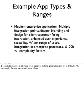 Example App Types &
                              Ranges
                       • Medium enterprise application. Multiple
                         integration points, deeper branding and
                         design for client customer facing
                         interaction, enhanced user experience,
                         scalability. Wider range of users.
                         Integration in enterprise processes. $100k
                         +/- complexity factors


Monday, March 25, 13

1. Starts to become a lot more client speciﬁc, making generalizations more difficult. The
complexity factors have much more effect.
 