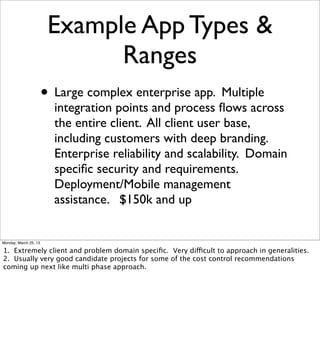 Example App Types &
                              Ranges
                       • Large complex enterprise app. Multiple
                         integration points and process ﬂows across
                         the entire client. All client user base,
                         including customers with deep branding.
                         Enterprise reliability and scalability. Domain
                         speciﬁc security and requirements.
                         Deployment/Mobile management
                         assistance. $150k and up


Monday, March 25, 13

1. Extremely client and problem domain speciﬁc. Very difficult to approach in generalities.
2. Usually very good candidate projects for some of the cost control recommendations
coming up next like multi phase approach.
 