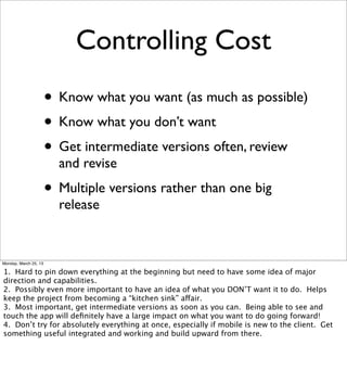 Controlling Cost
                       • Know what you want (as much as possible)
                       • Know what you don’t want
                       • Get intermediate versions often, review
                         and revise
                       • Multiple versions rather than one big
                         release


Monday, March 25, 13

1. Hard to pin down everything at the beginning but need to have some idea of major
direction and capabilities.
2. Possibly even more important to have an idea of what you DON’T want it to do. Helps
keep the project from becoming a “kitchen sink” affair.
3. Most important, get intermediate versions as soon as you can. Being able to see and
touch the app will deﬁnitely have a large impact on what you want to do going forward!
4. Don’t try for absolutely everything at once, especially if mobile is new to the client. Get
something useful integrated and working and build upward from there.
 