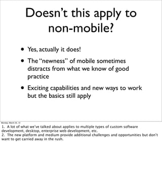 Doesn’t this apply to
                           non-mobile?
                       • Yes, actually it does!
                       • The “newness” of mobile sometimes
                         distracts from what we know of good
                         practice
                       • Exciting capabilities and new ways to work
                         but the basics still apply


Monday, March 25, 13

1. A lot of what we’ve talked about applies to multiple types of custom software
development, desktop, enterprise web development, etc.
2. The new platform and medium provide additional challenges and opportunities but don’t
want to get carried away in the rush.
 