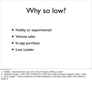 Why so low?

                       • Hobby or experimental
                       • Volume sales
                       • In-app purchase
                       • Loss Leader

Monday, March 25, 13

1. Hobby - learning how, part of a virtual resume, ﬁlling a need
2. Volume/In app - sell a LOT of them or a LOT of in app purchases (games, docs, subs)
3. Loss Leader - drive customers to other products or services (big retail), not meant to
make $
 