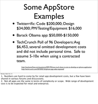 Some AppStore
                                 Examples
                       • Twitterriﬁc: Code $200,000; Design
                         $34,000; PM/Testing/Equipment $16,000
                       • Barack Obama app: $50,000-$150,000
                       • TechCrunch Poll of 96 Developers: Avg
                         $6,453, several omitted development costs
                         and did not include personal time. Safe to
                         assume 5-10x when using a contracted
                         team.
                            http://stackoverﬂow.com/questions/209170/how-much-does-it-cost-to-develop-an-iphone-application
                            http://techcrunch.com/2010/05/16/iphone-app-sales-exposed/

Monday, March 25, 13

1. Numbers are hard to come by for retail app development costs, but a few have been
shared in various forums and discussions.
2. Not all apps are the same in terms of complexity or scope. Wide range of development
cost is to be expected for retail and enterprise.
 