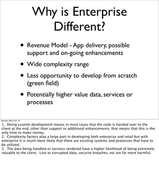 Why is Enterprise
                             Different?
                       • Revenue Model - App delivery, possible
                         support and on-going enhancements
                       • Wide complexity range
                       • Less opportunity to develop from scratch
                         (green ﬁeld)
                       • Potentially higher value data, services or
                         processes

Monday, March 25, 13

1. Doing custom development means in most cases that the code is handed over to the
client at the end, other than support or additional enhancements, that means that this is the
only time to make money.
2. Complexity factors play a large part in developing both enterprise and retail but with
enterprise it is much more likely that there are existing systems and processes that have to
be utilized.
3. The data being handled or services rendered have a higher likelihood of being extremely
valuable to the client. Lost or corrupted data, security breaches, etc are far more harmful.
 