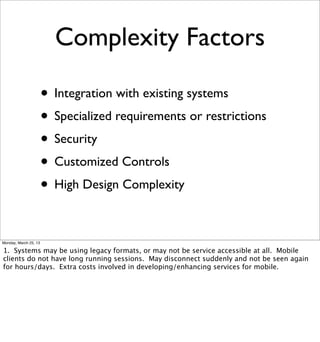 Complexity Factors

                       • Integration with existing systems
                       • Specialized requirements or restrictions
                       • Security
                       • Customized Controls
                       • High Design Complexity

Monday, March 25, 13

1. Systems may be using legacy formats, or may not be service accessible at all. Mobile
clients do not have long running sessions. May disconnect suddenly and not be seen again
for hours/days. Extra costs involved in developing/enhancing services for mobile.
 