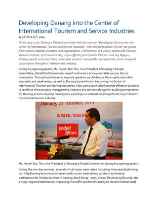Developing Danang into the Center of
International Tourism and Service Industries
17:58 | Oct 25th,2014
On October 25th, Danang’s People Committee held the seminar “Developing Danang into the
Center of International Tourism and Service Industries” with the participation of over 300 guests
from various national ministries and organizations (The Ministry of Culture, Sports and Tourism,
Vietnam Institute of Economics etc), majorofficials from Central Vietnam and Tay Nguyen,
leading experts and researchers, interested investors along with representatives from renowned
corporations throughout Vietnam and overseas.
During his opening speech, Mr. Huynh Duc Tho, VicePresident of Danang’s People
Committee, stated that the seminar would continue to achieve notablesuccess likeits
precedents. Throughout theevent, keynote speakers would discuss thoroughlyabout the
strengths and weaknesses, as well as Danang’s potentialsin becoming the Center of
International Tourism and Service Industries. Also, participantsshallprovide effective solutions
to reinforce theexecutive management, improve key services along with building competency
for Danang so as to develop Danang into a prestigiousdestinationof significant importance to
thenational tourism industry.
Mr. Huynh Duc Tho,Vice President of Danang’s PeopleCommittee, during his opening speech.
During theone-day seminar, several critical issues were raised including: how spatialplanning
can help Danang become an international tourism destination;solutions to develop
destinationsfor foreigntourism in Danang; Bach Dang – 2035 Vision; Developing Danang into
a major regionaldestination; improving the trafficsystem in Danang to elevateinternational
 