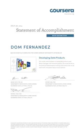 coursera.org
Statement of Accomplishment
WITH DISTINCTION
JULY 08, 2014
DOM FERNANDEZ
HAS SUCCESSFULLY COMPLETED THE JOHNS HOPKINS UNIVERSITY'S OFFERING OF
Developing Data Products
This course covers the basics of creating data products using
Shiny, R packages, and interactive graphics. The course focuses on
the statistical fundamentals of creating a data product that can be
used to tell a story about data to a mass audience.
BRIAN CAFFO, PHD, MS
DEPARTMENT OF BIOSTATISTICS, JOHNS HOPKINS
BLOOMBERG SCHOOL OF PUBLIC HEALTH
JEFFREY LEEK, PHD
DEPARTMENT OF BIOSTATISTICS, JOHNS HOPKINS
BLOOMBERG SCHOOL OF PUBLIC HEALTH
ROGER D. PENG, PHD
DEPARTMENT OF BIOSTATISTICS, JOHNS HOPKINS
BLOOMBERG SCHOOL OF PUBLIC HEALTH
PLEASE NOTE: THE ONLINE OFFERING OF THIS CLASS DOES NOT REFLECT THE ENTIRE CURRICULUM OFFERED TO STUDENTS ENROLLED AT
THE JOHNS HOPKINS UNIVERSITY. THIS STATEMENT DOES NOT AFFIRM THAT THIS STUDENT WAS ENROLLED AS A STUDENT AT THE JOHNS
HOPKINS UNIVERSITY IN ANY WAY. IT DOES NOT CONFER A JOHNS HOPKINS UNIVERSITY GRADE; IT DOES NOT CONFER JOHNS HOPKINS
UNIVERSITY CREDIT; IT DOES NOT CONFER A JOHNS HOPKINS UNIVERSITY DEGREE; AND IT DOES NOT VERIFY THE IDENTITY OF THE
STUDENT.
 