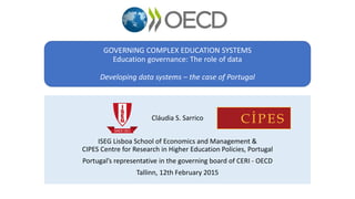 GOVERNING COMPLEX EDUCATION SYSTEMS
Education governance: The role of data
Developing data systems – the case of Portugal
Cláudia S. Sarrico
ISEG Lisboa School of Economics and Management &
CIPES Centre for Research in Higher Education Policies, Portugal
Portugal’s representative in the governing board of CERI - OECD
Tallinn, 12th February 2015
 