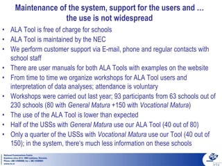 Maintenance of the system, support for the users and …
the use is not widespread
• ALA Tool is free of charge for schools
• ALA Tool is maintained by the NEC
• We perform customer support via E-mail, phone and regular contacts with
school staff
• There are user manuals for both ALA Tools with examples on the website
• From time to time we organize workshops for ALA Tool users and
interpretation of data analyses; attendance is voluntary
• Workshops were carried out last year; 93 participants from 63 schools out of
230 schools (80 with General Matura +150 with Vocational Matura)
• The use of the ALA Tool is lower than expected
• Half of the USSs with General Matura use our ALA Tool (40 out of 80)
• Only a quarter of the USSs with Vocational Matura use our Tool (40 out of
150); in the system, there‘s much less information on these schools
 