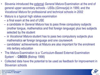 • Slovenia introduced the external General Matura Examination at the end of
general upper secondary schools - USSs (Gimnazija) in 1995; and the
Vocational Matura for professional and technical schools in 2002
• Matura is a typical high stakes examination
– a final exam at the and of USE
– a candidate in General Matura has to pass three compulsory subjects
(mother tongue, mathematics and first foreign language) plus two subjects
selected by the student
– in Vocational Matura student has to pass two compulsory subjects plus
mathematics or foreign language and one coursework
– candidates’ achievements at Matura are also important for the enrolment
into tertiary education
• The Matura Examination is a ‘Curriculum-Based External Examination
System’ – CBEES (Bishop 1998)
• Collected data have the potential to be used as feedback for improvement in
Slovenian schools
 
