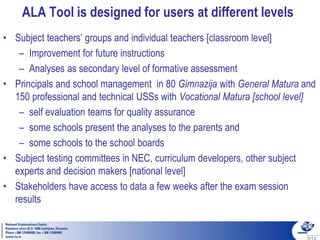 ALA Tool is designed for users at different levels
• Subject teachers’ groups and individual teachers [classroom level]
– Improvement for future instructions
– Analyses as secondary level of formative assessment
• Principals and school management in 80 Gimnazija with General Matura and
150 professional and technical USSs with Vocational Matura [school level]
– self evaluation teams for quality assurance
– some schools present the analyses to the parents and
– some schools to the school boards
• Subject testing committees in NEC, curriculum developers, other subject
experts and decision makers [national level]
• Stakeholders have access to data a few weeks after the exam session
results
 
