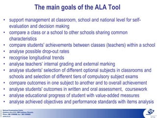 The main goals of the ALA Tool
• support management at classroom, school and national level for self-
evaluation and decision making
• compare a class or a school to other schools sharing common
characteristics
• compare students' achievements between classes (teachers) within a school
• analyse possible drop-out rates
• recognise longitudinal trends
• analyse teachers‘ internal grading and external marking
• analyse students' selection of different optional subjects in classrooms and
schools and selection of different tiers of compulsory subject exams
• compare outcomes in one subject to another and to overall achievement
• analyse students' outcomes in written and oral assessment, coursework
• analyse educational progress of student with value-added measures
• analyse achieved objectives and performance standards with items analysis
 