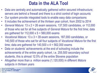 Data in the ALA Tool
• Data are centrally and automatically gathered within secured infrastructure;
servers are behind a firewall and there is a strict control of login accounts
• Our system provide integrated tools to enable easy data comparisons
• It includes the achievement of the thirteen year cohort, from 2002 to 2014
• General Matura: 13 x 2 = 26 exam sessions, 137,500 candidates, or 112,000
of those who sat for all five subjects of General Matura for the first time; data
are gathered for 112,000 x 5 = 560,000 exams
• Vocational Matura: 13 x 3 = 39 exam sessions, 187,000 candidates, or
140,500 of those who sat for all four subjects of Vocational Matura for the first
time; data are gathered for 140,500 x 4 = 562,000 exams
• Data on students’ achievements at the end of schooling include the
achievements of the entire yearly cohort, i.e. 255,500 secondary school
students, this is almost 12.5% of the entire Slovene population
• Altogether more than a million exams (1,120,000) in different Matura
subjects in thirteen years
 