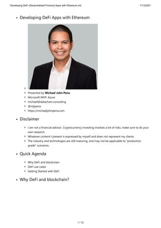 Developing DeFi (Decentralised Finance) Apps with Ethereum.md 7/13/2021
1 / 12
Developing DeFi Apps with Ethereum
Presented by Michael John Pena
Microsoft MVP: Azure
michael@datachain.consulting
@mjtpena
https://michaeljohnpena.com
Disclaimer
I am not a financial advisor. Cryptocurrency investing involves a lot of risks, make sure to do your
own research.
Whatever content I present is expressed by myself and does not represent my clients.
The industry and technologies are still maturing, and may not be applicable to "production
grade" scenarios.
Quick Agenda
Why DeFi and blockchain
DeFi use cases
Getting Started with DeFi
Why DeFi and blockchain?
 