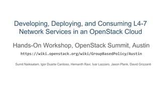 Developing, Deploying, and Consuming L4-7
Network Services in an OpenStack Cloud
Hands-On Workshop, OpenStack Summit, Austin
https://wiki.openstack.org/wiki/GroupBasedPolicy/Austin
Sumit Naiksatam, Igor Duarte Cardoso, Hemanth Ravi, Ivar Lazzaro, Jason Plank, David Grizzanti
 