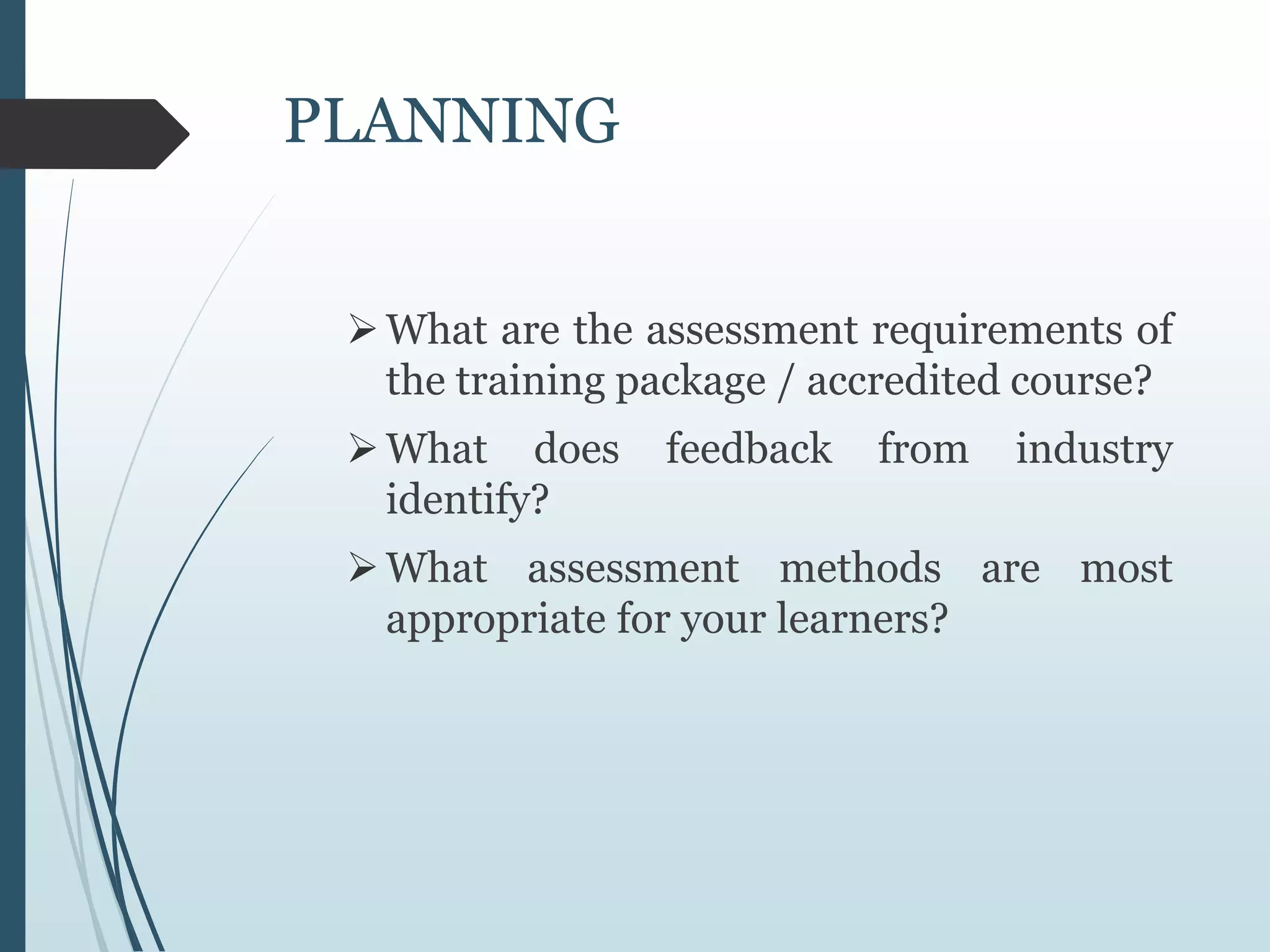 PLANNING
What are the assessment requirements of
the training package / accredited course?
What does feedback from industry
identify?
What assessment methods are most
appropriate for your learners?
 