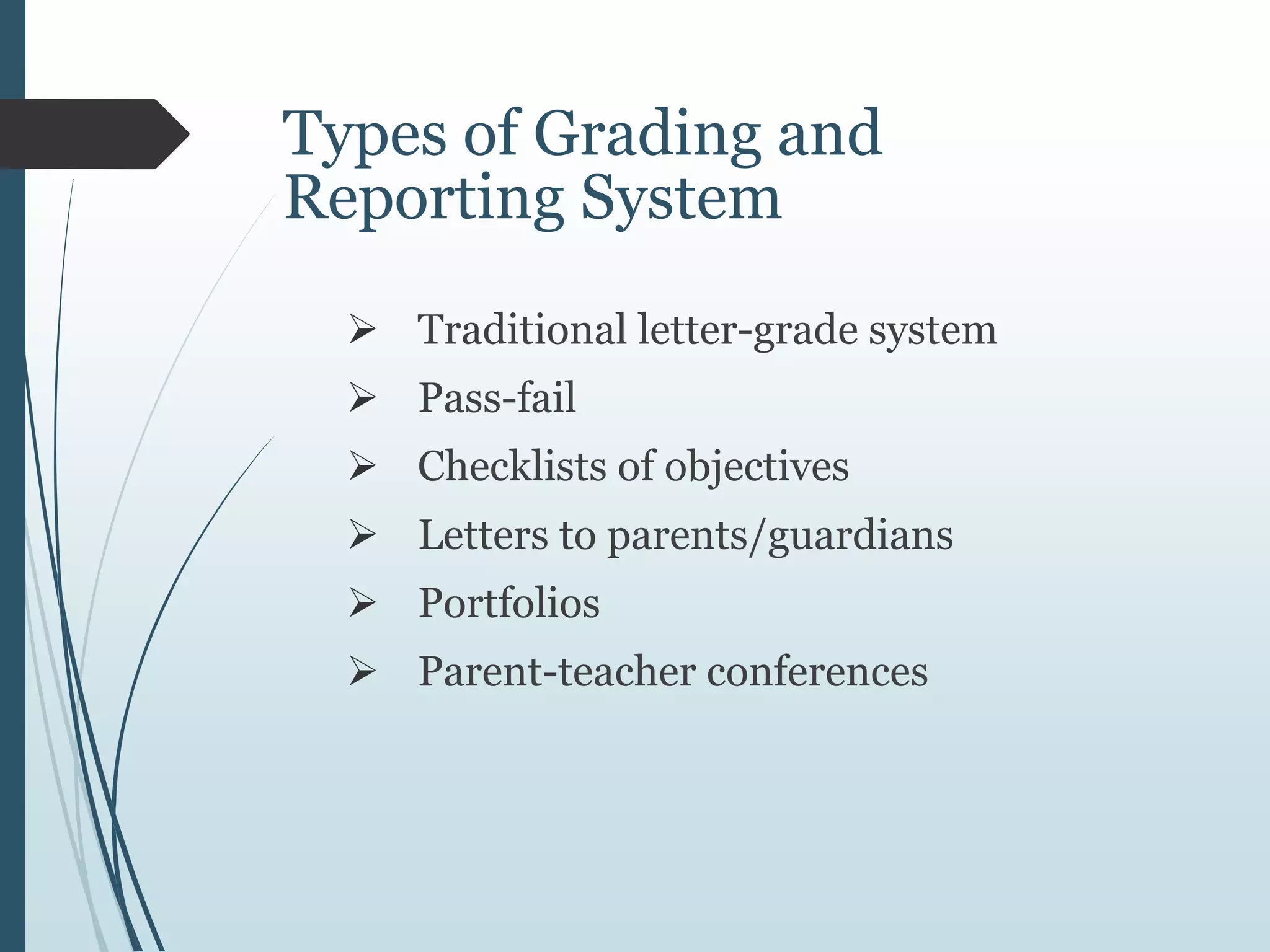 Types of Grading and
Reporting System
 Traditional letter-grade system
 Pass-fail
 Checklists of objectives
 Letters to parents/guardians
 Portfolios
 Parent-teacher conferences
 