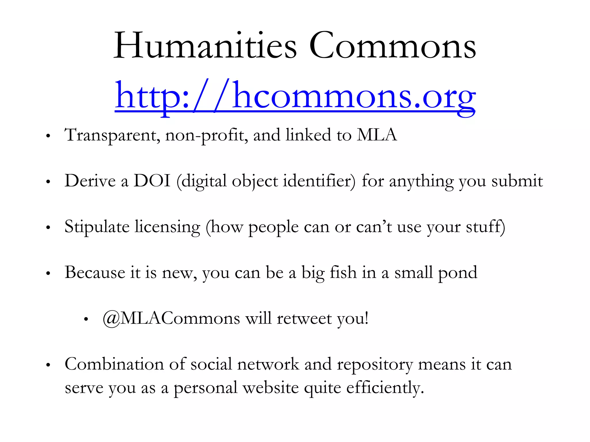 Humanities Commons
http://hcommons.org
• Transparent, non-profit, and linked to MLA
• Derive a DOI (digital object identifier) for anything you submit
• Stipulate licensing (how people can or can’t use your stuff)
• Because it is new, you can be a big fish in a small pond
• @MLACommons will retweet you!
• Combination of social network and repository means it can
serve you as a personal website quite efficiently.
 