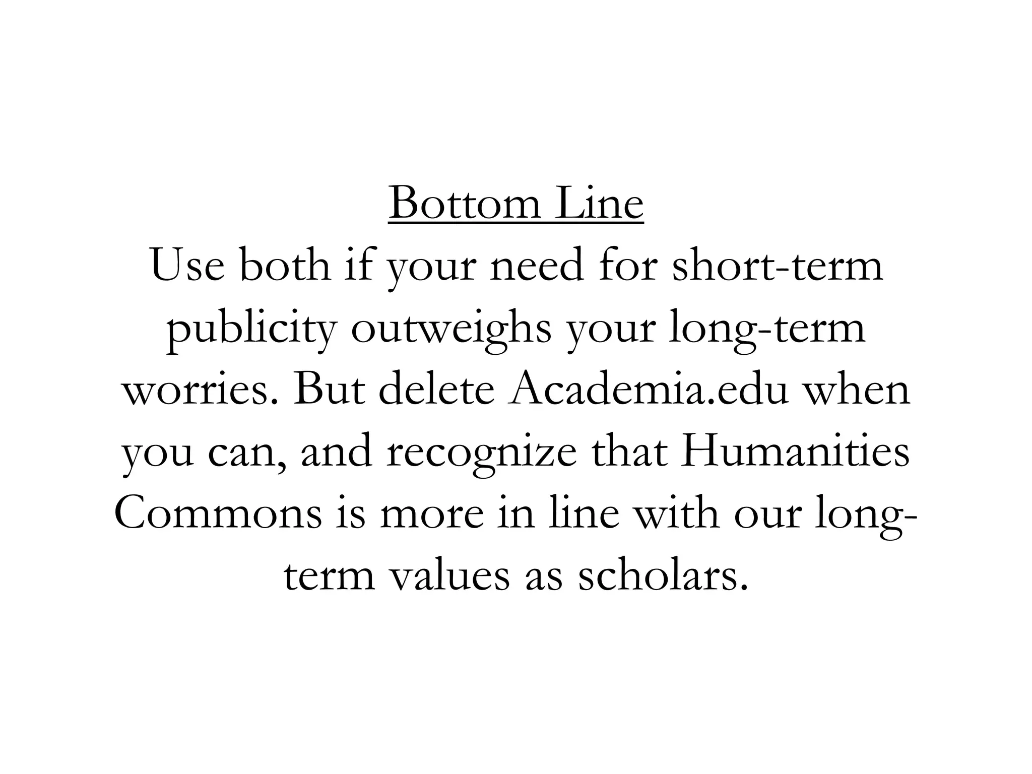 Bottom Line
Use both if your need for short-term
publicity outweighs your long-term
worries. But delete Academia.edu when
you can, and recognize that Humanities
Commons is more in line with our long-
term values as scholars.
 