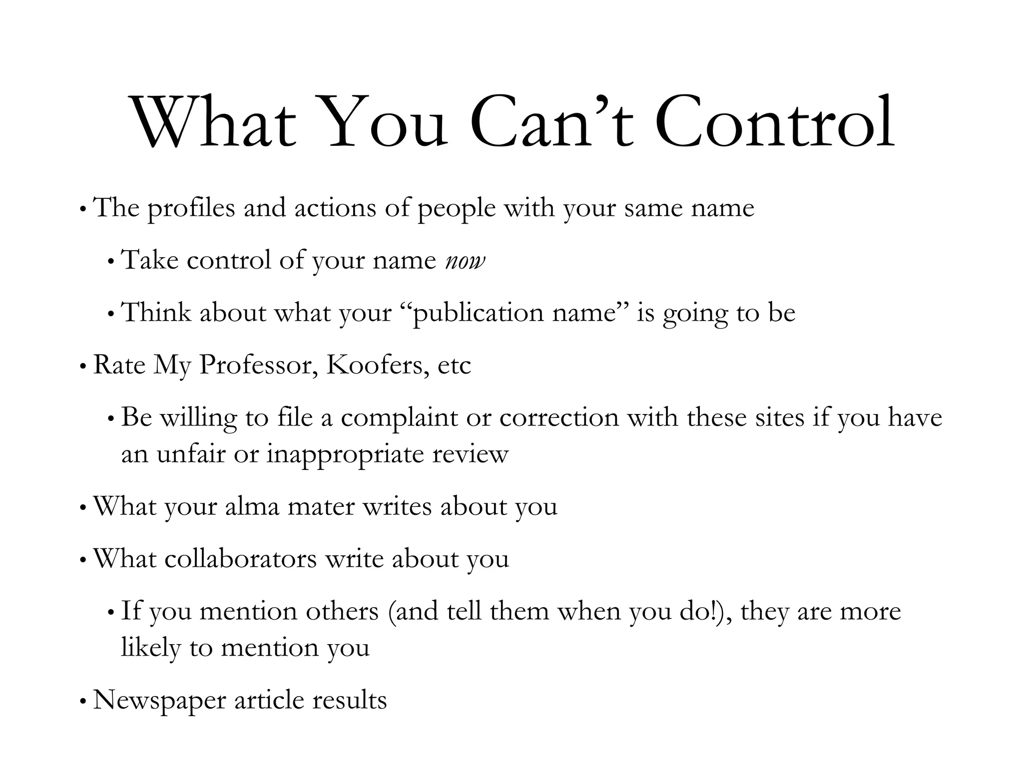 What You Can’t Control
• The profiles and actions of people with your same name
• Take control of your name now
• Think about what your “publication name” is going to be
• Rate My Professor, Koofers, etc
• Be willing to file a complaint or correction with these sites if you have
an unfair or inappropriate review
• What your alma mater writes about you
• What collaborators write about you
• If you mention others (and tell them when you do!), they are more
likely to mention you
• Newspaper article results
 