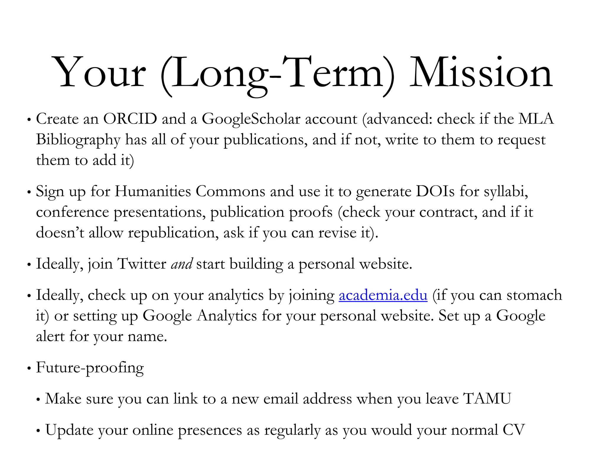 Your (Long-Term) Mission
• Create an ORCID and a GoogleScholar account (advanced: check if the MLA
Bibliography has all of your publications, and if not, write to them to request
them to add it)
• Sign up for Humanities Commons and use it to generate DOIs for syllabi,
conference presentations, publication proofs (check your contract, and if it
doesn’t allow republication, ask if you can revise it).
• Ideally, join Twitter and start building a personal website.
• Ideally, check up on your analytics by joining academia.edu (if you can stomach
it) or setting up Google Analytics for your personal website. Set up a Google
alert for your name.
• Future-proofing
• Make sure you can link to a new email address when you leave TAMU
• Update your online presences as regularly as you would your normal CV
 