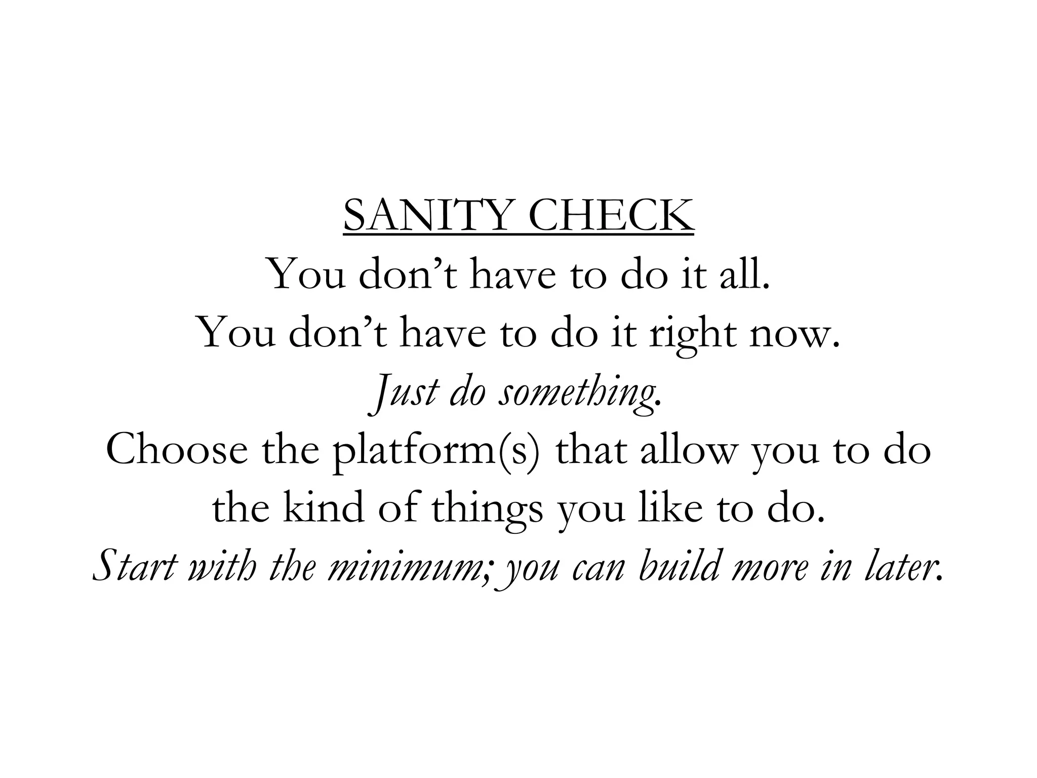 SANITY CHECK
You don’t have to do it all.
You don’t have to do it right now.
Just do something.
Choose the platform(s) that allow you to do
the kind of things you like to do.
Start with the minimum; you can build more in later.
 