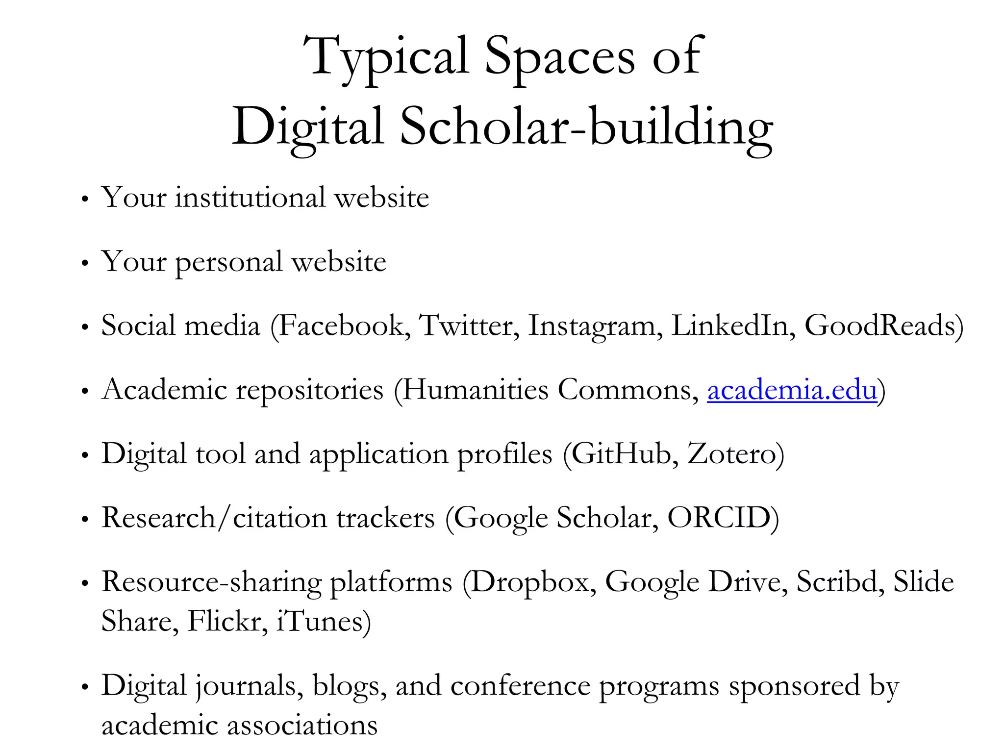 Typical Spaces of
Digital Scholar-building
• Your institutional website
• Your personal website
• Social media (Facebook, Twitter, Instagram, LinkedIn, GoodReads)
• Academic repositories (Humanities Commons, academia.edu)
• Digital tool and application profiles (GitHub, Zotero)
• Research/citation trackers (Google Scholar, ORCID)
• Resource-sharing platforms (Dropbox, Google Drive, Scribd, Slide
Share, Flickr, iTunes)
• Digital journals, blogs, and conference programs sponsored by
academic associations
 