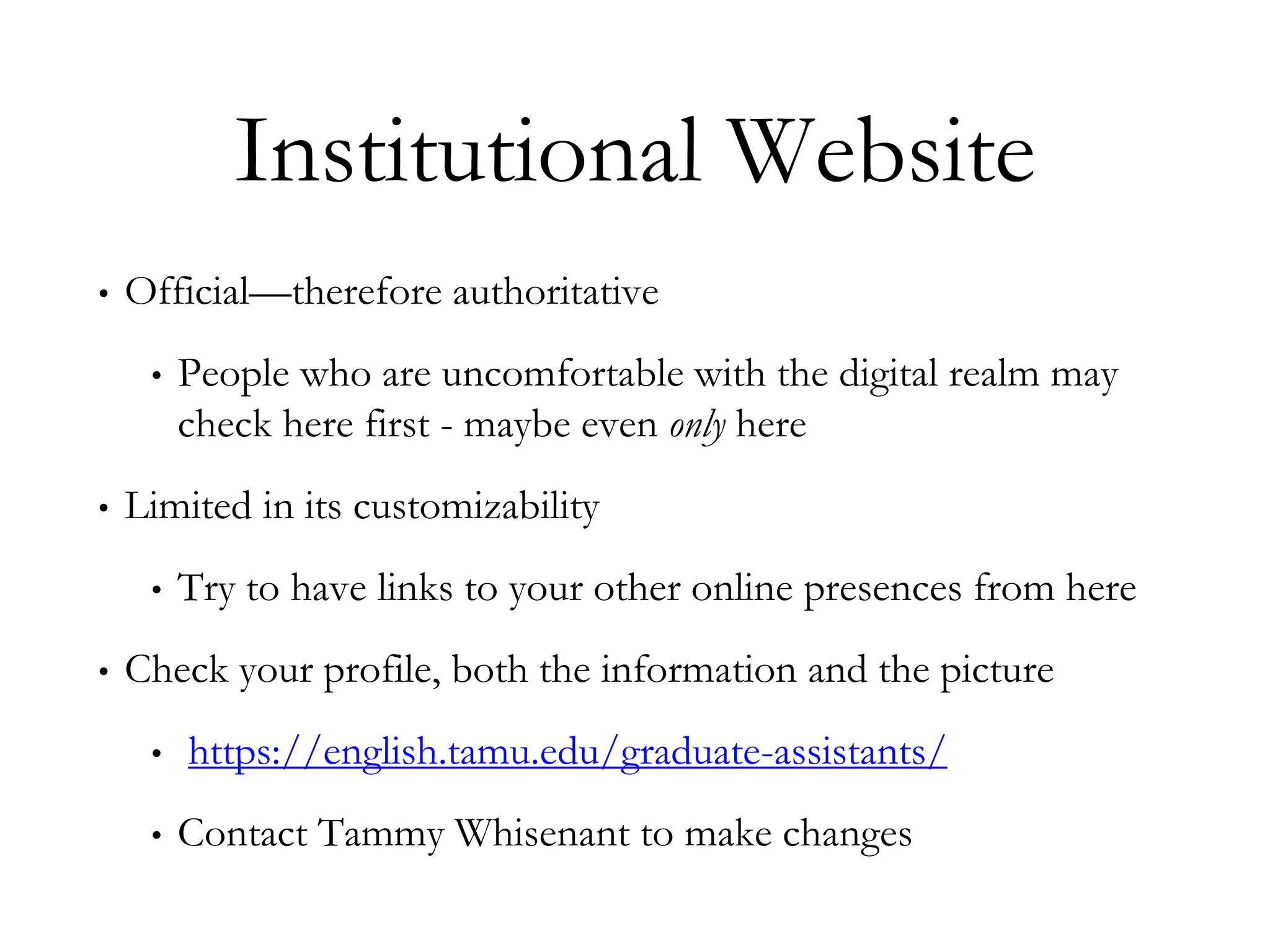 Institutional Website
• Official—therefore authoritative
• People who are uncomfortable with the digital realm may
check here first - maybe even only here
• Limited in its customizability
• Try to have links to your other online presences from here
• Check your profile, both the information and the picture
• https://english.tamu.edu/graduate-assistants/
• Contact Tammy Whisenant to make changes
 