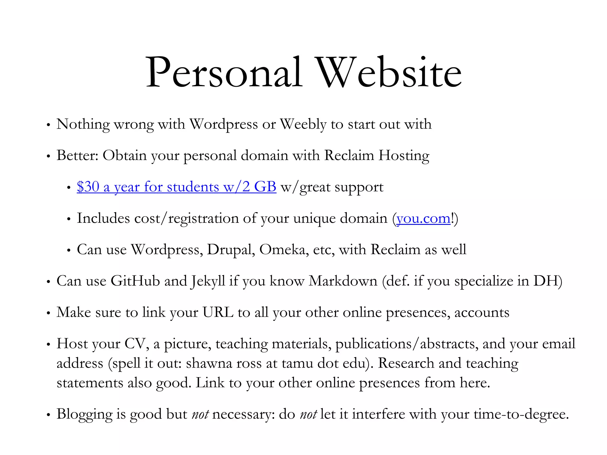 Personal Website
• Nothing wrong with Wordpress or Weebly to start out with
• Better: Obtain your personal domain with Reclaim Hosting
• $30 a year for students w/2 GB w/great support
• Includes cost/registration of your unique domain (you.com!)
• Can use Wordpress, Drupal, Omeka, etc, with Reclaim as well
• Can use GitHub and Jekyll if you know Markdown (def. if you specialize in DH)
• Make sure to link your URL to all your other online presences, accounts
• Host your CV, a picture, teaching materials, publications/abstracts, and your email
address (spell it out: shawna ross at tamu dot edu). Research and teaching
statements also good. Link to your other online presences from here.
• Blogging is good but not necessary: do not let it interfere with your time-to-degree.
 