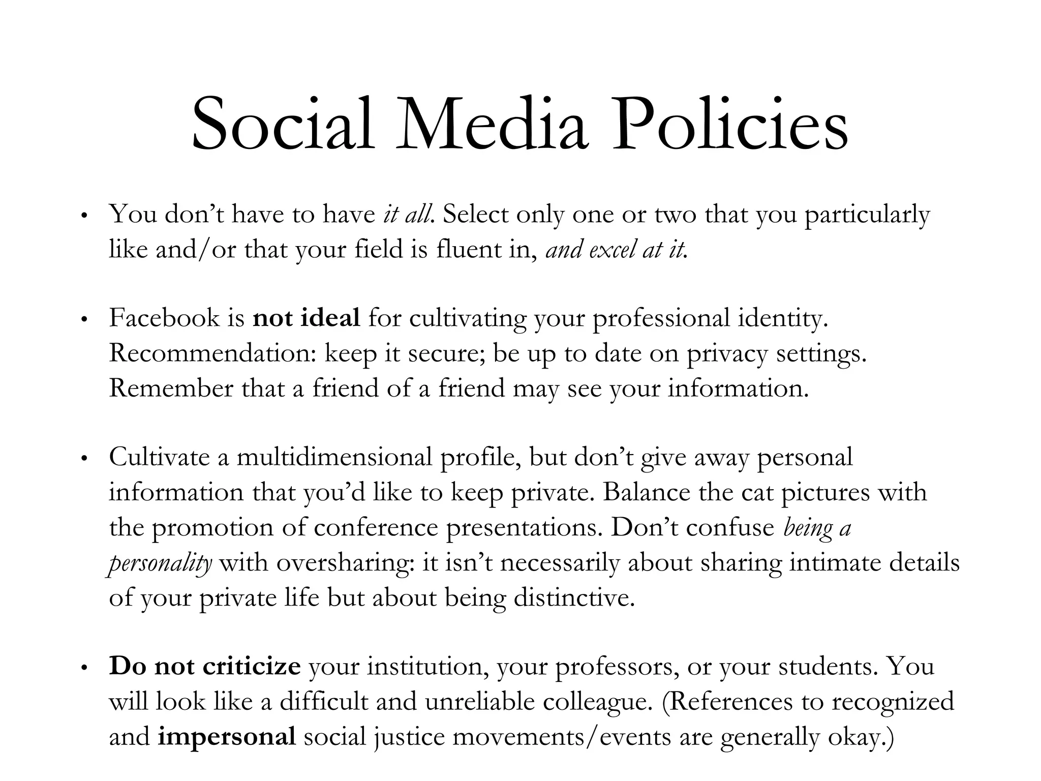 Social Media Policies
• You don’t have to have it all. Select only one or two that you particularly
like and/or that your field is fluent in, and excel at it.
• Facebook is not ideal for cultivating your professional identity.
Recommendation: keep it secure; be up to date on privacy settings.
Remember that a friend of a friend may see your information.
• Cultivate a multidimensional profile, but don’t give away personal
information that you’d like to keep private. Balance the cat pictures with
the promotion of conference presentations. Don’t confuse being a
personality with oversharing: it isn’t necessarily about sharing intimate details
of your private life but about being distinctive.
• Do not criticize your institution, your professors, or your students. You
will look like a difficult and unreliable colleague. (References to recognized
and impersonal social justice movements/events are generally okay.)
 