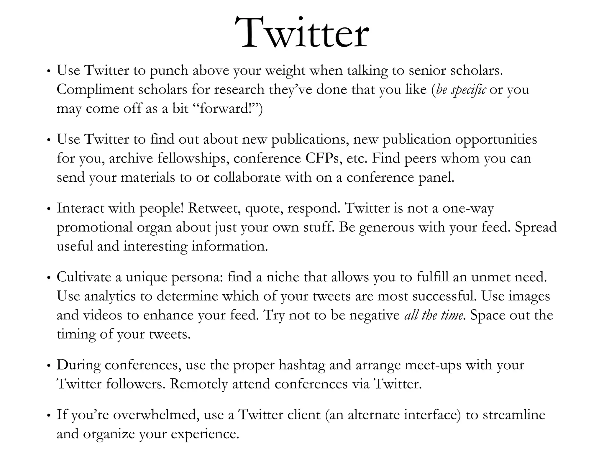 Twitter
• Use Twitter to punch above your weight when talking to senior scholars.
Compliment scholars for research they’ve done that you like (be specific or you
may come off as a bit “forward!”)
• Use Twitter to find out about new publications, new publication opportunities
for you, archive fellowships, conference CFPs, etc. Find peers whom you can
send your materials to or collaborate with on a conference panel.
• Interact with people! Retweet, quote, respond. Twitter is not a one-way
promotional organ about just your own stuff. Be generous with your feed. Spread
useful and interesting information.
• Cultivate a unique persona: find a niche that allows you to fulfill an unmet need.
Use analytics to determine which of your tweets are most successful. Use images
and videos to enhance your feed. Try not to be negative all the time. Space out the
timing of your tweets.
• During conferences, use the proper hashtag and arrange meet-ups with your
Twitter followers. Remotely attend conferences via Twitter.
• If you’re overwhelmed, use a Twitter client (an alternate interface) to streamline
and organize your experience.
 
