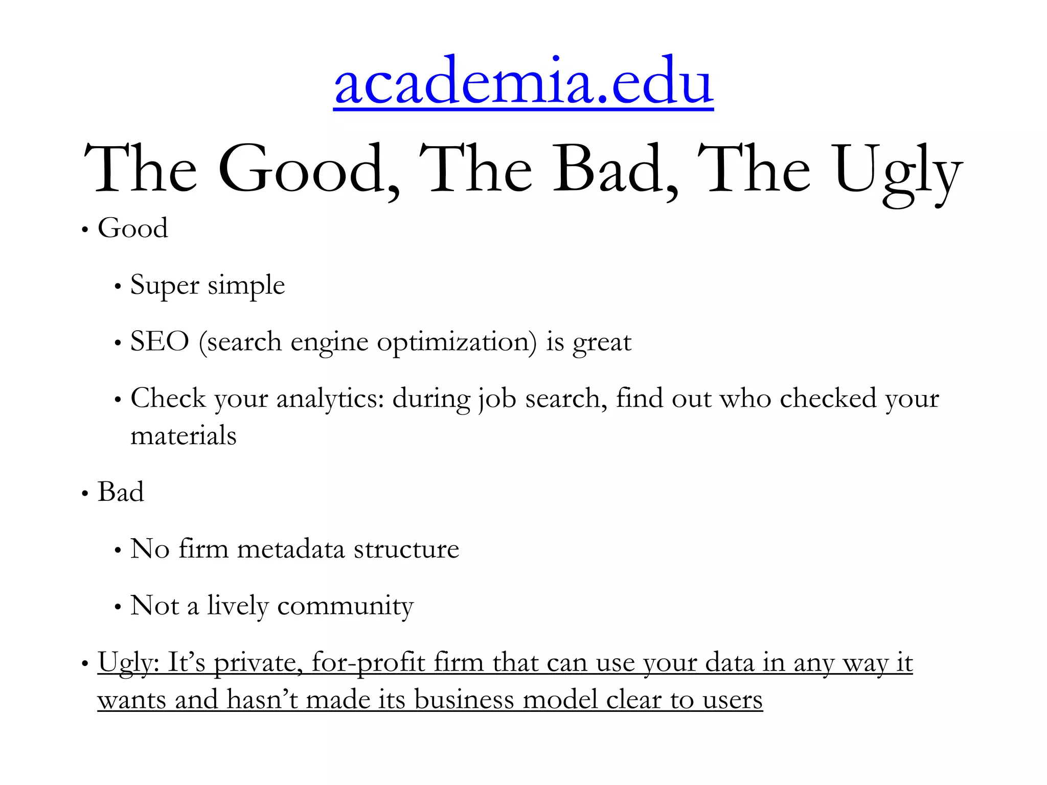 academia.edu
The Good, The Bad, The Ugly
• Good
• Super simple
• SEO (search engine optimization) is great
• Check your analytics: during job search, find out who checked your
materials
• Bad
• No firm metadata structure
• Not a lively community
• Ugly: It’s private, for-profit firm that can use your data in any way it
wants and hasn’t made its business model clear to users
 