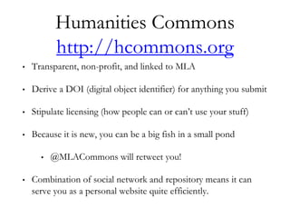 Humanities Commons
http://hcommons.org
• Transparent, non-profit, and linked to MLA
• Derive a DOI (digital object identifier) for anything you submit
• Stipulate licensing (how people can or can’t use your stuff)
• Because it is new, you can be a big fish in a small pond
• @MLACommons will retweet you!
• Combination of social network and repository means it can
serve you as a personal website quite efficiently.
 