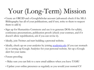 Your (Long-Term) Mission
• Create an ORCID and a GoogleScholar account (advanced: check if the MLA
Bibliography has all of your publications, and if not, write to them to request
them to add it)
• Sign up for Humanities Commons and use it to generate DOIs for syllabi,
conference presentations, publication proofs (check your contract, and if it
doesn’t allow republication, ask if you can revise it).
• Ideally, join Twitter and start building a personal website.
• Ideally, check up on your analytics by joining academia.edu (if you can stomach
it) or setting up Google Analytics for your personal website. Set up a Google
alert for your name.
• Future-proofing
• Make sure you can link to a new email address when you leave TAMU
• Update your online presences as regularly as you would your normal CV
 