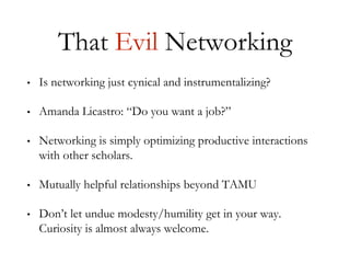That Evil Networking
• Is networking just cynical and instrumentalizing?
• Amanda Licastro: “Do you want a job?”
• Networking is simply optimizing productive interactions
with other scholars.
• Mutually helpful relationships beyond TAMU
• Don’t let undue modesty/humility get in your way.
Curiosity is almost always welcome.
 