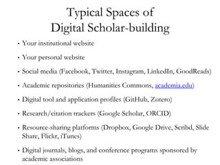 Typical Spaces of
Digital Scholar-building
• Your institutional website
• Your personal website
• Social media (Facebook, Twitter, Instagram, LinkedIn, GoodReads)
• Academic repositories (Humanities Commons, academia.edu)
• Digital tool and application profiles (GitHub, Zotero)
• Research/citation trackers (Google Scholar, ORCID)
• Resource-sharing platforms (Dropbox, Google Drive, Scribd, Slide
Share, Flickr, iTunes)
• Digital journals, blogs, and conference programs sponsored by
academic associations
 