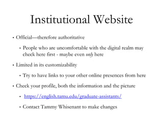 Institutional Website
• Official—therefore authoritative
• People who are uncomfortable with the digital realm may
check here first - maybe even only here
• Limited in its customizability
• Try to have links to your other online presences from here
• Check your profile, both the information and the picture
• https://english.tamu.edu/graduate-assistants/
• Contact Tammy Whisenant to make changes
 