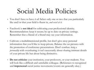 Social Media Policies
• You don’t have to have it all. Select only one or two that you particularly
like and/or that your field is fluent in, and excel at it.
• Facebook is not ideal for cultivating your professional identity.
Recommendation: keep it secure; be up to date on privacy settings.
Remember that a friend of a friend may see your information.
• Cultivate a multidimensional profile, but don’t give away personal
information that you’d like to keep private. Balance the cat pictures with
the promotion of conference presentations. Don’t confuse being a
personality with oversharing: it isn’t necessarily about sharing intimate details
of your private life but about being distinctive.
• Do not criticize your institution, your professors, or your students. You
will look like a difficult and unreliable colleague. (References to recognized
and impersonal social justice movements/events are generally okay.)
 