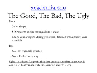 academia.edu
The Good, The Bad, The Ugly
• Good
• Super simple
• SEO (search engine optimization) is great
• Check your analytics: during job search, find out who checked your
materials
• Bad
• No firm metadata structure
• Not a lively community
• Ugly: It’s private, for-profit firm that can use your data in any way it
wants and hasn’t made its business model clear to users
 