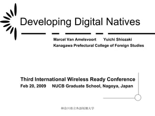 Developing Digital Natives Third International Wireless Ready Conference Feb 20, 2009  NUCB Graduate School, Nagoya, Japan Yuichi Shiozaki Marcel Van Amelsvoort Kanagawa Prefectural College of Foreign Studies 